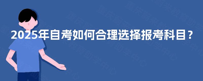2025年自考如何合理选择报考科目? 2025年自考如何合理选择报考科目?