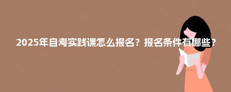 2025年自考实践课怎么报名?报名条件有哪些? 2025年自考实践课怎么报名?报名条件有哪些?