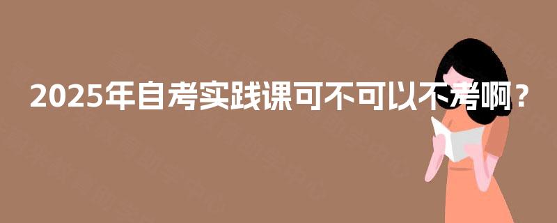 2025年自考实践课可不可以不考啊？