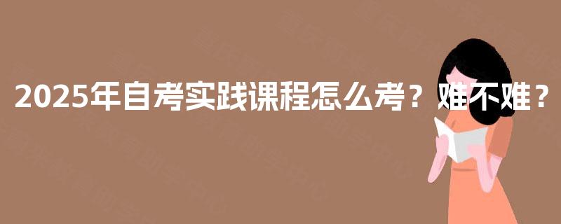 2025年自考实践课程怎么考？难不难？