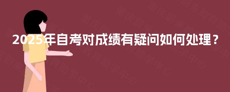 2025年自考对成绩有疑问如何处理? 2025年自考对成绩有疑问如何处理?