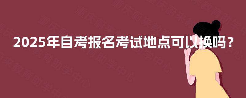 2025年自考报名考试地点可以换吗? 2025年自考报名考试地点可以换吗?