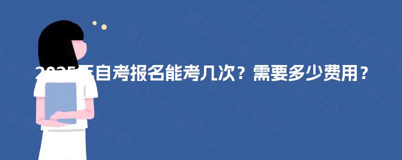2025年自考报名能考几次?需要多少费用? 2025年自考报名能考几次?需要多少费用?