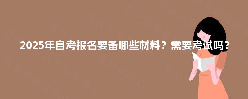 2025年自考报名要备哪些材料?需要考试吗? 2025年自考报名要备哪些材料?需要考试吗?