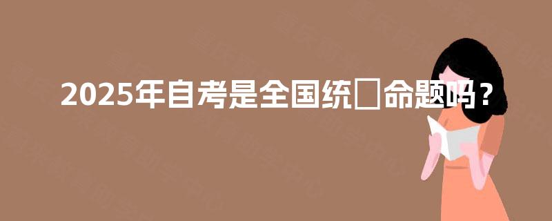 2025年自考是全国统─命题吗? 2025年自考是全国统─命题吗?