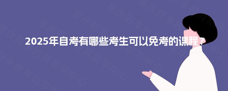 2025年自考有哪些考生可以免考的课程? 2025年自考有哪些考生可以免考的课程?