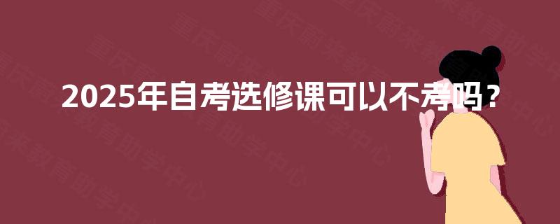 2025年自考选修课可以不考吗? 2025年自考选修课可以不考吗?