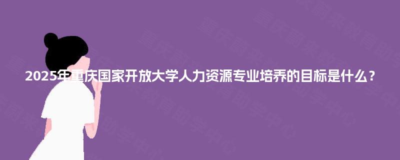 2025年重庆国家开放大学人力资源专业培养的目标是什么? 2025年重庆国家开放大学人力资源专业培养的目标是什么?