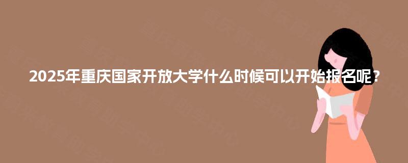 2025年重庆国家开放大学什么时候可以开始报名呢？