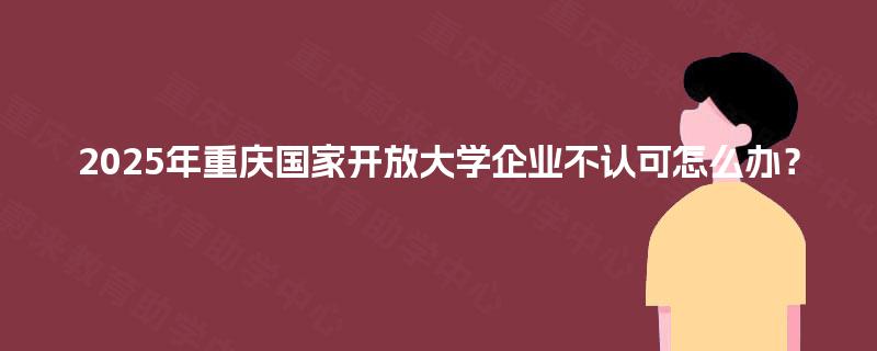 2025年重庆国家开放大学企业不认可怎么办? 2025年重庆国家开放大学企业不认可怎么办?