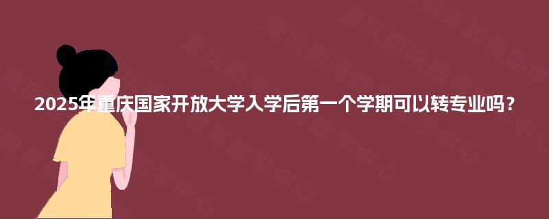 2025年重庆国家开放大学入学后第一个学期可以转专业吗？