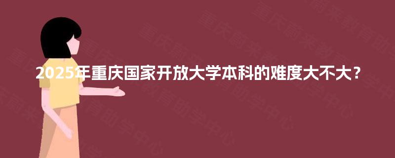 2025年重庆国家开放大学本科的难度大不大? 2025年重庆国家开放大学本科的难度大不大?