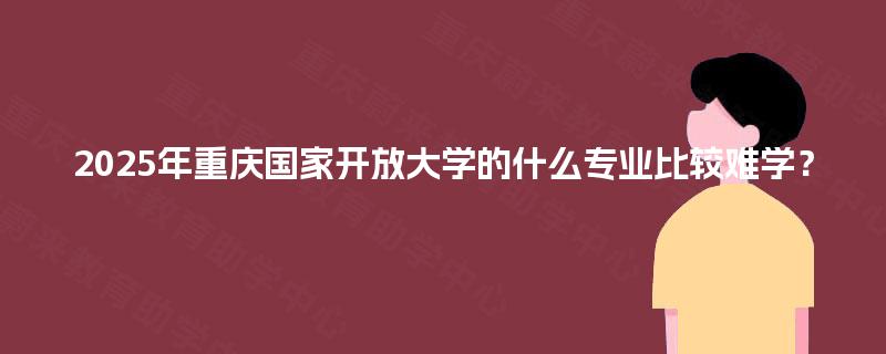 2025年重庆国家开放大学的什么专业比较难学? 2025年重庆国家开放大学的什么专业比较难学?