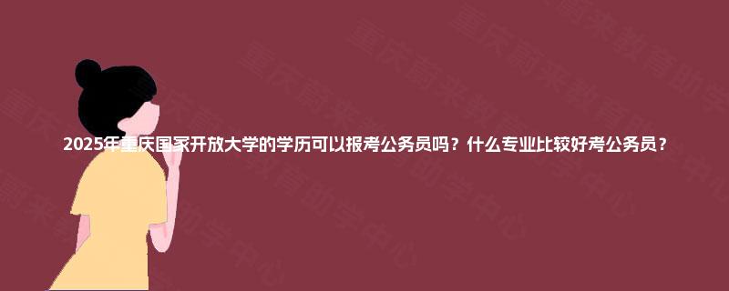 2025年重庆国家开放大学的学历可以报考公务员吗?什么专业比较好考公务员? 2025年重庆国家开放大学的学历可以报考公务员吗?什么专业比较好考公务员?