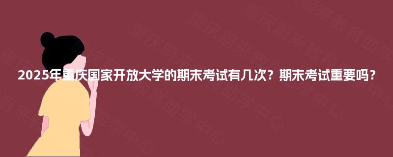 2025年重庆国家开放大学的期末考试有几次？期末考试重要吗？