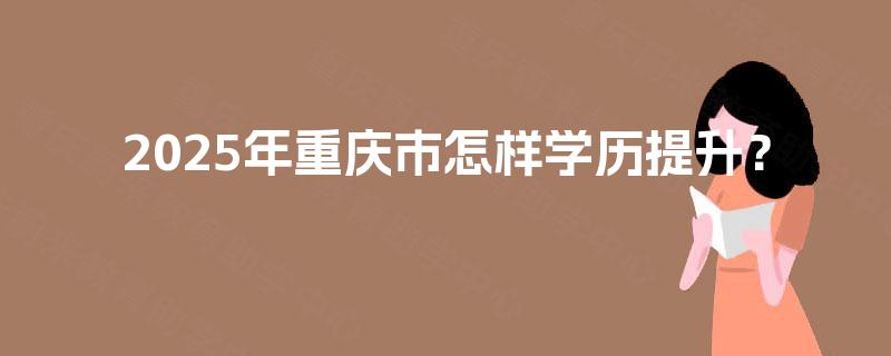 2025年重庆市怎样学历提升? 2025年重庆市怎样学历提升?