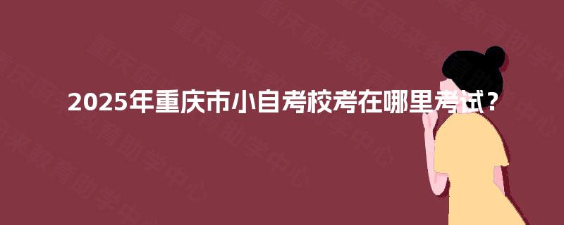 2025年重庆市小自考校考在哪里考试? 2025年重庆市小自考校考在哪里考试?