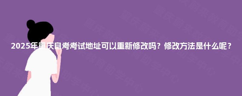 2025年重庆自考考试地址可以重新修改吗？修改方法是什么呢？
