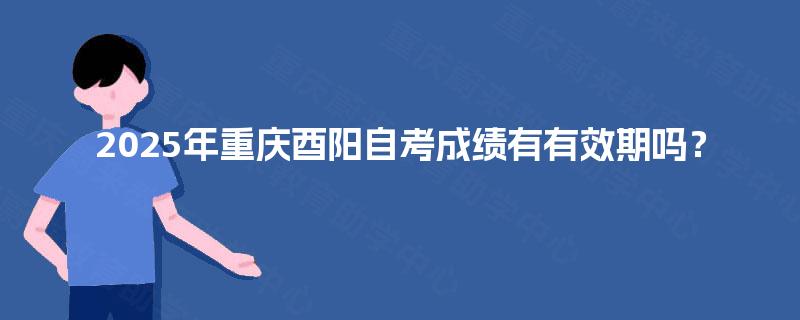 2025年重庆酉阳自考成绩有有效期吗? 2025年重庆酉阳自考成绩有有效期吗?