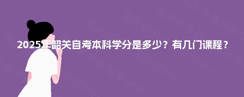2025年韶关自考本科学分是多少?有几门课程? 2025年韶关自考本科学分是多少?有几门课程?