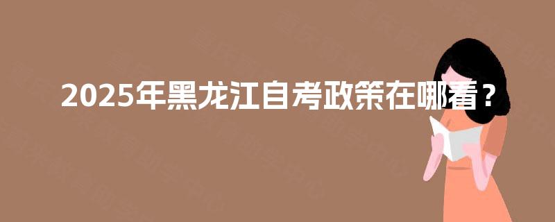2025年黑龙江自考政策在哪看? 2025年黑龙江自考政策在哪看?