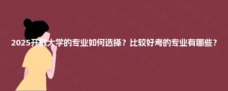 2025开放大学的专业如何选择？比较好考的专业有哪些？