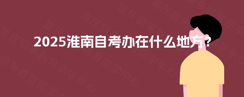 2025淮南自考办在什么地方? 2025淮南自考办在什么地方?