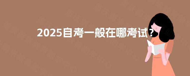 2025自考一般在哪考试? 2025自考一般在哪考试?