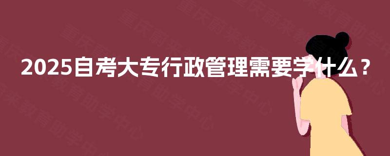 2025自考大专行政管理需要学什么? 2025自考大专行政管理需要学什么?