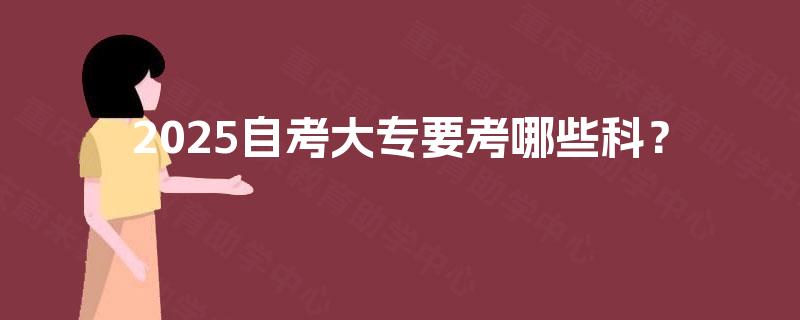 2025自考大专要考哪些科? 2025自考大专要考哪些科?