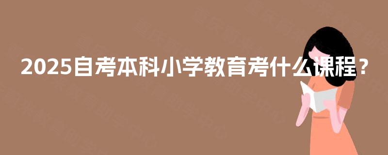 2025自考本科小学教育考什么课程? 2025自考本科小学教育考什么课程?