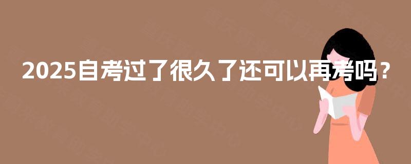 2025自考过了很久了还可以再考吗? 2025自考过了很久了还可以再考吗?