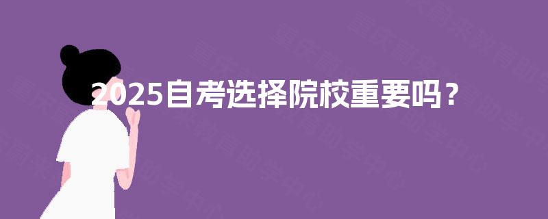 2025自考选择院校重要吗? 2025自考选择院校重要吗?