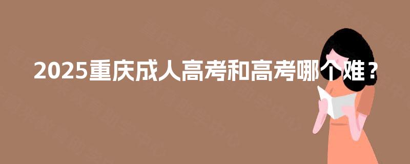 2025重庆成人高考和高考哪个难? 2025重庆成人高考和高考哪个难?