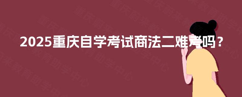 2025重庆自学考试商法二难考吗? 2025重庆自学考试商法二难考吗?