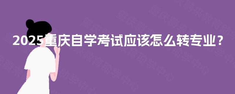 2025重庆自学考试应该怎么转专业? 2025重庆自学考试应该怎么转专业?