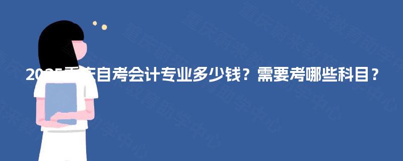 2025重庆自考会计专业多少钱？需要考哪些科目？