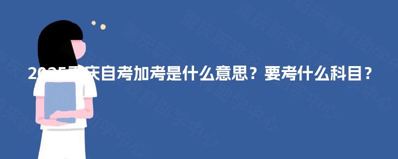 2025重庆自考加考是什么意思?要考什么科目? 2025重庆自考加考是什么意思?要考什么科目?