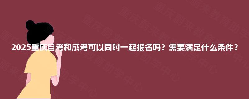 2025重庆自考和成考可以同时一起报名吗？需要满足什么条件？