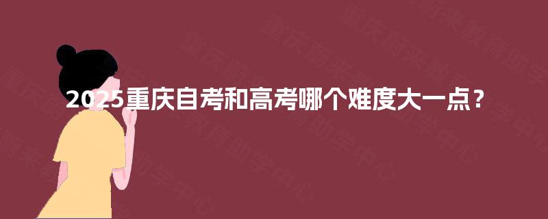 2025重庆自考和高考哪个难度大一点? 2025重庆自考和高考哪个难度大一点?