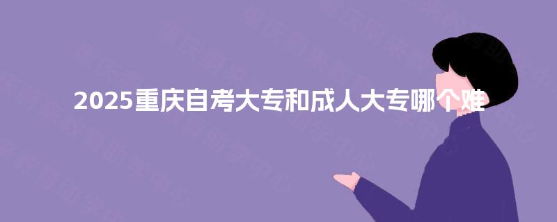 2025重庆自考大专和成人大专哪个难 2025重庆自考大专和成人大专哪个难