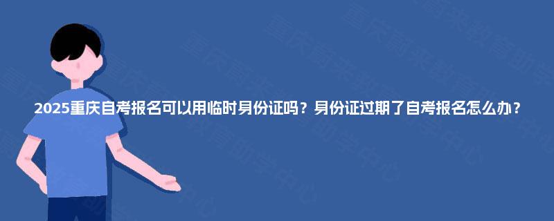 2025重庆自考报名可以用临时身份证吗？身份证过期了自考报名怎么办？