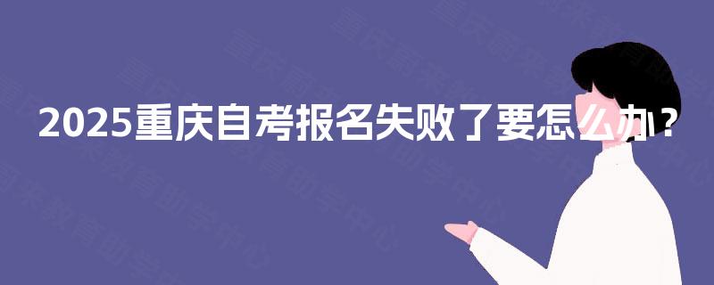 2025重庆自考报名失败了要怎么办? 2025重庆自考报名失败了要怎么办?