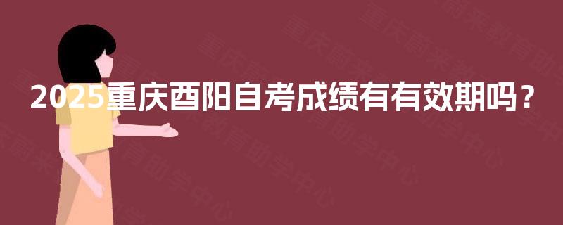 2025重庆酉阳自考成绩有有效期吗? 2025重庆酉阳自考成绩有有效期吗?