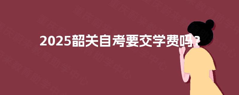 2025韶关自考要交学费吗? 2025韶关自考要交学费吗?