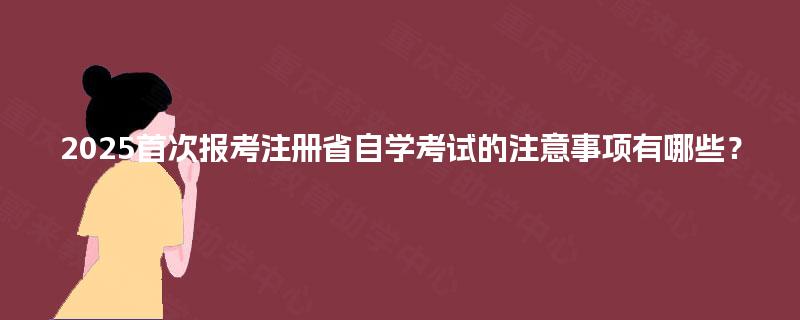 2025首次报考注册省自学考试的注意事项有哪些? 2025首次报考注册省自学考试的注意事项有哪些?