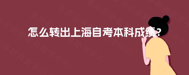 怎么转出上海自考本科成绩? 怎么转出上海自考本科成绩?