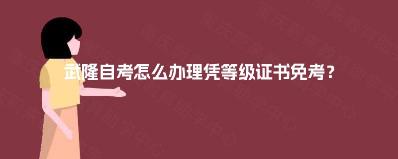 武隆自考怎么办理凭等级证书免考？