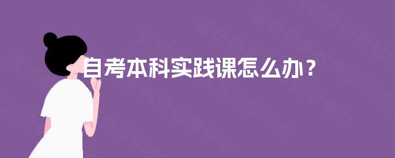 自考本科实践课怎么办? 自考本科实践课怎么办?