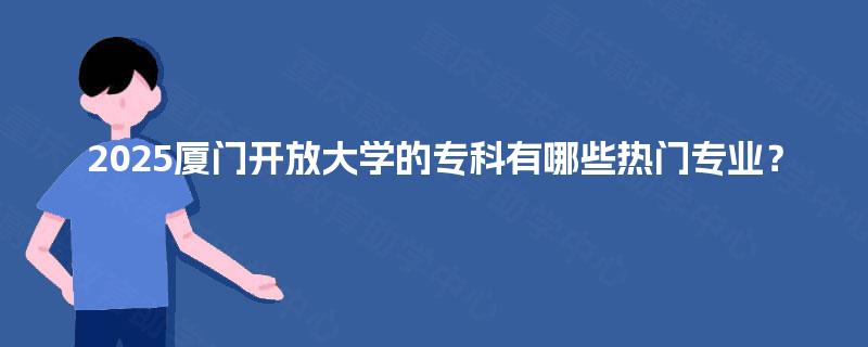 2025厦门开放大学的专科有哪些热门专业? 2025厦门开放大学的专科有哪些热门专业?